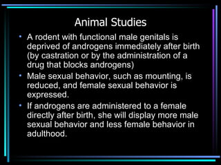 Animal Studies A rodent with functional male genitals is deprived of androgens immediately after birth (by castration or by the administration of a drug that blocks androgens)  Male sexual behavior, such as mounting, is reduced, and female sexual behavior is expressed.  If androgens are administered to a female directly after birth, she will display more male sexual behavior and less female behavior in adulthood.  