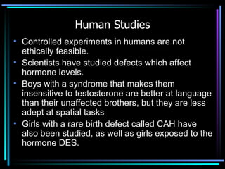 Human Studies Controlled experiments in humans are not ethically feasible.  Scientists have   studied defects which affect hormone levels. Boys with a syndrome that makes them insensitive to testosterone are better at language than their unaffected brothers, but they are less adept at spatial tasks Girls with a rare birth defect called CAH have also been studied, as well as girls exposed to the hormone DES. 
