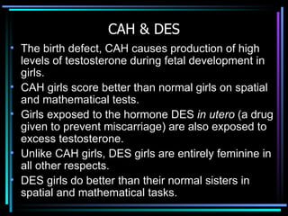 CAH & DES The birth defect, CAH causes production of high levels of testosterone during fetal development in girls. CAH girls score better than normal girls on spatial and mathematical tests.  Girls exposed to the hormone DES  in utero  (a drug given to prevent miscarriage) are also exposed to excess testosterone.  Unlike CAH girls, DES girls are entirely feminine in all other respects.  DES girls do better than their normal sisters in spatial and mathematical tasks. 
