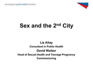 Sex and the 2nd City

                Liz Altay
        Consultant in Public Health
              David Walker
Head of Sexual Health and Teenage Pregnancy
               Commissioning
 