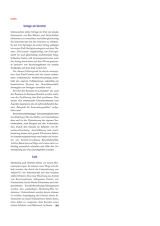 Grafik).


            Verlage als Vorreiter
Insbesondere sehen Verlage im iPad ein ideales
Instrument, um Ihre Bücher und Zeitschriften
effizienter zu vermarkten und dabei gleichzeitig
die Interaktivität mit den Nutzern zu erhöhen.
So hat Axel Springer als erster Verlag unlängst
ein erstes iPad-Hochglanzmagazin mit dem Na-
men „The Iconist“ angekündigt, das iPad-opti-
miert ist und gleichzeitig multimediale Mög-
lichkeiten bieten soll. Konsequenterweise setzt
der Verlag damit seine auf dem iPhone gestarte-
te Initiative mit Bezahlangeboten für mobile
Endgeräte auf dem iPad weiter fort.
   Vor diesem Hintergrund ist davon auszuge-
hen, dass Paid-Content und die damit verbun-
dene systematische Werbevermarktung inner-
halb der eigenen Publikationen zukünftig ein
konstitutives Element der Geschäftsmodell-
Strategien von Verlagen darstellen wird.
   Sowohl der Business-to-Consumer- als auch
der Business-to-Business-Bereich werden stark-
von der Einführung des iPad profitieren. Hier
lassen sich interessante Einsatzszenarien und
Aspekte skizzieren, die im nebenstehenden Ka-
sten „Beispiele für Anwendungsfelder“ aufge-
führt sind.
   Branchenunabhängige Einsatzmöglichkeiten
des iPad liegen für eine Reihe von Unternehmen
aber auch in der Optimierung der eigenen Ver-
triebsarbeit, zum Beispiel der des Außendien-
stes. Durch den Einsatz im Rahmen von Be-
suchsvorbereitung, -durchführung und -nach-
bereitung lassen sich gezielt Effizienzen heben.
So können beispielsweise eine Reihe von Abläu-
fen wie Terminverwaltung, Besuchsberichte,
Ad-hoc-Besuchsvorschläge und vieles mehr zu-
künftig wesentlich schneller mit Hilfe der Un-
terstützung des iPad durchgeführt werden.


                     Fazit
Marketing und Vertrieb stehen vor neuen Her-
ausforderungen. Es müssen neue Wege entwik-
kelt werden, die durch die Unterstützung von
Tablet-PCs die Interaktivität mit den Kunden
stärker fördern. Eine neue Mischung aus Anstoß
von Konversationen, adäquatem Einsatz von
Nachrichten, Social-Media-Elementen und ziel-
gerichtetem Kundenbeziehungs-Management
werden den zukünftigen Marketing-Mix be-
stimmen. Unternehmen werden lernen müssen
in welcher Ausprägung der Einsatz dieser In-
strumente zu neuen Erlösströmen führen kann,
ohne dabei zu vergessen, dem Kunden einen
echten Erlebnis- und Mehrwert zu bieten. [jp]
 