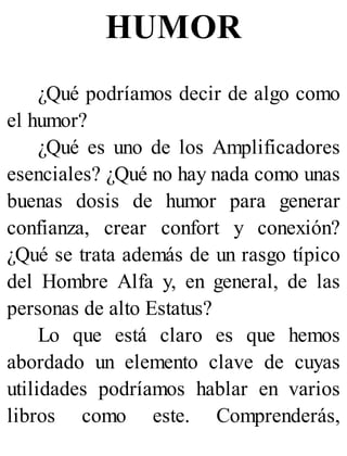 HUMOR
¿Qué podríamos decir de algo como
el humor?
¿Qué es uno de los Amplificadores
esenciales? ¿Qué no hay nada como unas
buenas dosis de humor para generar
confianza, crear confort y conexión?
¿Qué se trata además de un rasgo típico
del Hombre Alfa y, en general, de las
personas de alto Estatus?
Lo que está claro es que hemos
abordado un elemento clave de cuyas
utilidades podríamos hablar en varios
libros como este. Comprenderás,
 