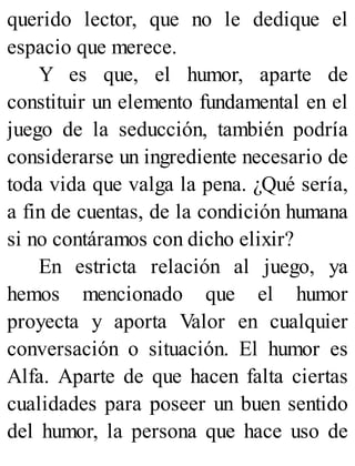 querido lector, que no le dedique el
espacio que merece.
Y es que, el humor, aparte de
constituir un elemento fundamental en el
juego de la seducción, también podría
considerarse un ingrediente necesario de
toda vida que valga la pena. ¿Qué sería,
a fin de cuentas, de la condición humana
si no contáramos con dicho elixir?
En estricta relación al juego, ya
hemos mencionado que el humor
proyecta y aporta Valor en cualquier
conversación o situación. El humor es
Alfa. Aparte de que hacen falta ciertas
cualidades para poseer un buen sentido
del humor, la persona que hace uso de
 