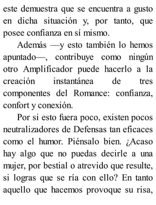 este demuestra que se encuentra a gusto
en dicha situación y, por tanto, que
posee confianza en sí mismo.
Además —y esto también lo hemos
apuntado—, contribuye como ningún
otro Amplificador puede hacerlo a la
creación instantánea de tres
componentes del Romance: confianza,
confort y conexión.
Por si esto fuera poco, existen pocos
neutralizadores de Defensas tan eficaces
como el humor. Piénsalo bien. ¿Acaso
hay algo que no puedas decirle a una
mujer, por bestial o atrevido que resulte,
si logras que se ría con ello? En tanto
aquello que hacemos provoque su risa,
 