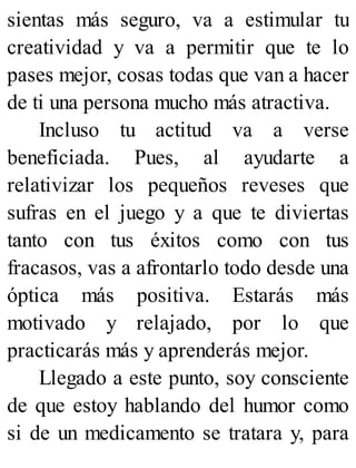 sientas más seguro, va a estimular tu
creatividad y va a permitir que te lo
pases mejor, cosas todas que van a hacer
de ti una persona mucho más atractiva.
Incluso tu actitud va a verse
beneficiada. Pues, al ayudarte a
relativizar los pequeños reveses que
sufras en el juego y a que te diviertas
tanto con tus éxitos como con tus
fracasos, vas a afrontarlo todo desde una
óptica más positiva. Estarás más
motivado y relajado, por lo que
practicarás más y aprenderás mejor.
Llegado a este punto, soy consciente
de que estoy hablando del humor como
si de un medicamento se tratara y, para
 