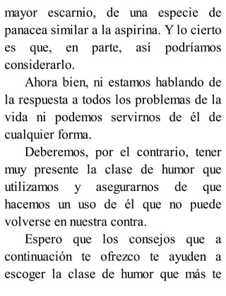 mayor escarnio, de una especie de
panacea similar a la aspirina. Y lo cierto
es que, en parte, así podríamos
considerarlo.
Ahora bien, ni estamos hablando de
la respuesta a todos los problemas de la
vida ni podemos servirnos de él de
cualquier forma.
Deberemos, por el contrario, tener
muy presente la clase de humor que
utilizamos y asegurarnos de que
hacemos un uso de él que no puede
volverse en nuestra contra.
Espero que los consejos que a
continuación te ofrezco te ayuden a
escoger la clase de humor que más te
 
