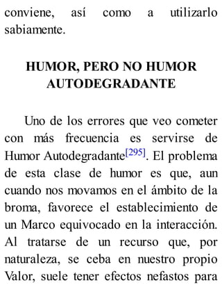 conviene, así como a utilizarlo
sabiamente.
HUMOR, PERO NO HUMOR
AUTODEGRADANTE
Uno de los errores que veo cometer
con más frecuencia es servirse de
Humor Autodegradante[295]. El problema
de esta clase de humor es que, aun
cuando nos movamos en el ámbito de la
broma, favorece el establecimiento de
un Marco equivocado en la interacción.
Al tratarse de un recurso que, por
naturaleza, se ceba en nuestro propio
Valor, suele tener efectos nefastos para
 