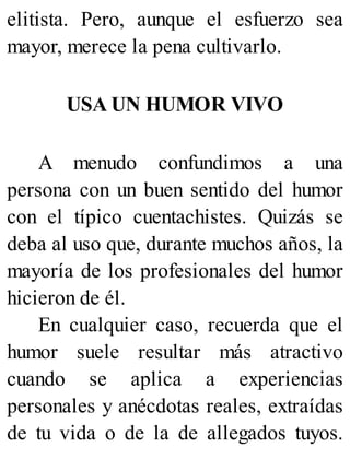 elitista. Pero, aunque el esfuerzo sea
mayor, merece la pena cultivarlo.
USA UN HUMOR VIVO
A menudo confundimos a una
persona con un buen sentido del humor
con el típico cuentachistes. Quizás se
deba al uso que, durante muchos años, la
mayoría de los profesionales del humor
hicieron de él.
En cualquier caso, recuerda que el
humor suele resultar más atractivo
cuando se aplica a experiencias
personales y anécdotas reales, extraídas
de tu vida o de la de allegados tuyos.
 