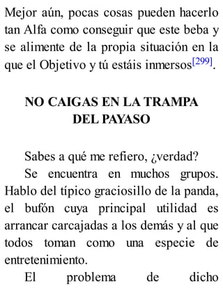 Mejor aún, pocas cosas pueden hacerlo
tan Alfa como conseguir que este beba y
se alimente de la propia situación en la
que el Objetivo y tú estáis inmersos[299].
NO CAIGAS EN LA TRAMPA
DEL PAYASO
Sabes a qué me refiero, ¿verdad?
Se encuentra en muchos grupos.
Hablo del típico graciosillo de la panda,
el bufón cuya principal utilidad es
arrancar carcajadas a los demás y al que
todos toman como una especie de
entretenimiento.
El problema de dicho
 