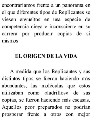 encontraríamos frente a un panorama en
el que diferentes tipos de Replicantes se
viesen envueltos en una especie de
competencia ciega e inconsciente en su
carrera por producir copias de sí
mismos.
EL ORIGEN DE LA VIDA
A medida que los Replicantes y sus
distintos tipos se fueron haciendo más
abundantes, las moléculas que estos
utilizaban como «ladrillos» de sus
copias, se fueron haciendo más escasas.
Aquellos peor preparados no podrían
prosperar frente a otros con mejor
 