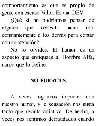 comportamiento es que es propio de
gente con escaso Valor. Es una DEV
.
¿Qué si no podríamos pensar de
alguien que necesita hacer reír
constantemente a los demás para contar
con su atención?
No lo olvides. El humor es un
aspecto que enriquece al Hombre Alfa,
nunca que lo define.
NO FUERCES
A veces logramos impactar con
nuestro humor, y la sensación nos gusta
tanto que resulta adictiva. De hecho, a
veces nos sentimos defraudados cuando
 