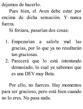 dejamos de hacerlo.
Pues bien, el Aven debe estar por
encima de dicha sensación. Y nunca
fuerza.
Si forzara, pasarían dos cosas:
1. Empezarían a salirle mal las
gracias, por lo que ya no resultarán
tan graciosas.
2. Parecerá que lo está intentando
demasiado, lo cual ya sabemos que
es una DEV muy Beta.
Por ello, no fuerces. Hay momentos
para ser gracioso, pero está bien cuando
no lo eres. No pasa nada.
 