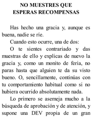 NO MUESTRES QUE
ESPERAS RECOMPENSAS
Has hecho una gracia y, aunque es
buena, nadie se ríe.
Cuando esto ocurre, una de dos:
O te sientes contrariado y das
muestras de ello y explicas de nuevo la
gracia y, como un monito de feria, no
paras hasta que alguien te da su visto
bueno. O, sencillamente, continúas con
tu comportamiento habitual como si no
hubiera ocurrido absolutamente nada.
Lo primero se asemeja mucho a la
búsqueda de aprobación y de atención, y
supone una DEV propia de un gran
 