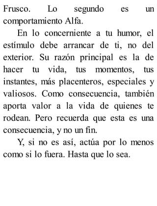Frusco. Lo segundo es un
comportamiento Alfa.
En lo concerniente a tu humor, el
estímulo debe arrancar de ti, no del
exterior. Su razón principal es la de
hacer tu vida, tus momentos, tus
instantes, más placenteros, especiales y
valiosos. Como consecuencia, también
aporta valor a la vida de quienes te
rodean. Pero recuerda que esta es una
consecuencia, y no un fin.
Y, si no es así, actúa por lo menos
como si lo fuera. Hasta que lo sea.
 