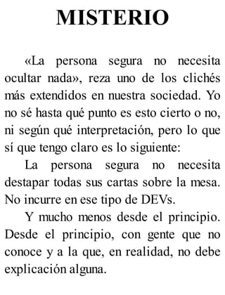 MISTERIO
«La persona segura no necesita
ocultar nada», reza uno de los clichés
más extendidos en nuestra sociedad. Yo
no sé hasta qué punto es esto cierto o no,
ni según qué interpretación, pero lo que
sí que tengo claro es lo siguiente:
La persona segura no necesita
destapar todas sus cartas sobre la mesa.
No incurre en ese tipo de DEVs.
Y mucho menos desde el principio.
Desde el principio, con gente que no
conoce y a la que, en realidad, no debe
explicación alguna.
 