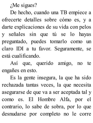 ¿Me sigues?
De hecho, cuando una TB empiece a
ofrecerte detalles sobre cómo es, y a
darte explicaciones de su vida con pelos
y señales sin que tú se lo hayas
preguntado, puedes tomarlo como un
claro IDI a tu favor. Seguramente, se
está cualificando.
Así que, querido amigo, no te
engañes en esto.
Es la gente insegura, la que ha sido
rechazada tantas veces, la que necesita
asegurarse de que va a ser aceptada tal y
como es. El Hombre Alfa, por el
contrario, lo sabe de sobra, por lo que
desnudarse por completo no le corre
 
