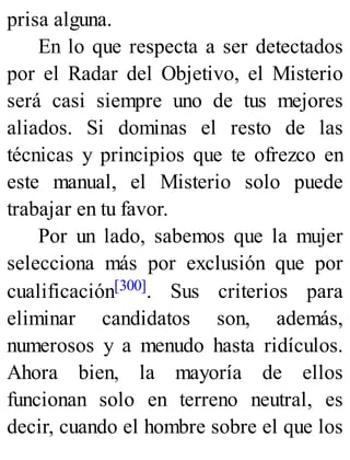 prisa alguna.
En lo que respecta a ser detectados
por el Radar del Objetivo, el Misterio
será casi siempre uno de tus mejores
aliados. Si dominas el resto de las
técnicas y principios que te ofrezco en
este manual, el Misterio solo puede
trabajar en tu favor.
Por un lado, sabemos que la mujer
selecciona más por exclusión que por
cualificación[300]. Sus criterios para
eliminar candidatos son, además,
numerosos y a menudo hasta ridículos.
Ahora bien, la mayoría de ellos
funcionan solo en terreno neutral, es
decir, cuando el hombre sobre el que los
 