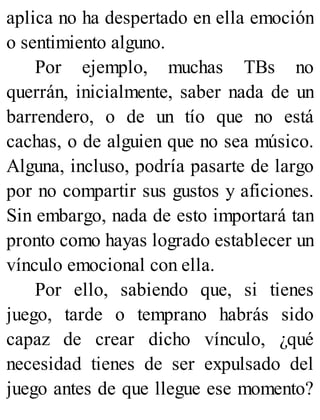 aplica no ha despertado en ella emoción
o sentimiento alguno.
Por ejemplo, muchas TBs no
querrán, inicialmente, saber nada de un
barrendero, o de un tío que no está
cachas, o de alguien que no sea músico.
Alguna, incluso, podría pasarte de largo
por no compartir sus gustos y aficiones.
Sin embargo, nada de esto importará tan
pronto como hayas logrado establecer un
vínculo emocional con ella.
Por ello, sabiendo que, si tienes
juego, tarde o temprano habrás sido
capaz de crear dicho vínculo, ¿qué
necesidad tienes de ser expulsado del
juego antes de que llegue ese momento?
 