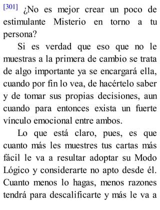 [301] ¿No es mejor crear un poco de
estimulante Misterio en torno a tu
persona?
Si es verdad que eso que no le
muestras a la primera de cambio se trata
de algo importante ya se encargará ella,
cuando por fin lo vea, de hacértelo saber
y de tomar sus propias decisiones, aun
cuando para entonces exista un fuerte
vínculo emocional entre ambos.
Lo que está claro, pues, es que
cuanto más les muestres tus cartas más
fácil le va a resultar adoptar su Modo
Lógico y considerarte no apto desde él.
Cuanto menos lo hagas, menos razones
tendrá para descalificarte y más le va a
 