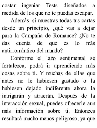 costar ingeniar Tests diseñados a
medida de los que no te puedas escapar.
Además, si muestras todas tus cartas
desde un principio, ¿qué vas a dejar
para la Campaña de Romance? ¿No te
das cuenta de que es lo más
antirromántico del mundo?
Conforme el lazo sentimental se
fortalezca, podrá ir aprendiendo más
cosas sobre ti. Y muchas de ellas que
antes no le hubiesen gustado o la
hubiesen dejado indiferente ahora la
intrigarán y atraerán. Después de la
interacción sexual, puedes ofrecerle aun
más información sobre ti. Entonces
resultará mucho menos peligroso, ya que
 
