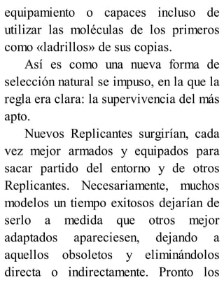 equipamiento o capaces incluso de
utilizar las moléculas de los primeros
como «ladrillos» de sus copias.
Así es como una nueva forma de
selección natural se impuso, en la que la
regla era clara: la supervivencia del más
apto.
Nuevos Replicantes surgirían, cada
vez mejor armados y equipados para
sacar partido del entorno y de otros
Replicantes. Necesariamente, muchos
modelos un tiempo exitosos dejarían de
serlo a medida que otros mejor
adaptados apareciesen, dejando a
aquellos obsoletos y eliminándolos
directa o indirectamente. Pronto los
 