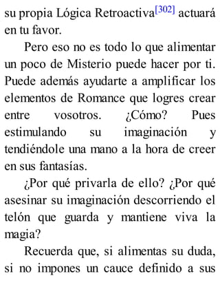 su propia Lógica Retroactiva[302] actuará
en tu favor.
Pero eso no es todo lo que alimentar
un poco de Misterio puede hacer por ti.
Puede además ayudarte a amplificar los
elementos de Romance que logres crear
entre vosotros. ¿Cómo? Pues
estimulando su imaginación y
tendiéndole una mano a la hora de creer
en sus fantasías.
¿Por qué privarla de ello? ¿Por qué
asesinar su imaginación descorriendo el
telón que guarda y mantiene viva la
magia?
Recuerda que, si alimentas su duda,
si no impones un cauce definido a sus
 