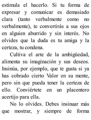 estimula el hacerlo. Si tu forma de
expresar y comunicar es demasiado
clara (tanto verbalmente como no
verbalmente), te convertirás a sus ojos
en alguien aburrido y sin interés. No
olvides que la duda es tu amiga y la
certeza, tu condena.
Cultiva el arte de la ambigüedad,
alimenta su imaginación y sus deseos.
Insinúa, por ejemplo, que te gusta si ya
has cobrado cierto Valor en su mente,
pero sin que pueda tener la certeza de
ello. Conviértete en un placentero
acertijo para ella.
No lo olvides. Debes insinuar más
que mostrar, y siempre de forma
 