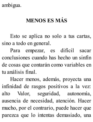 ambigua.
MENOS ES MÁS
Esto se aplica no solo a tus cartas,
sino a todo en general.
Para empezar, es difícil sacar
conclusiones cuando has hecho un sinfín
de cosas que contarán como variables en
tu análisis final.
Hacer menos, además, proyecta una
infinidad de rasgos positivos a la vez:
alto Valor, seguridad, autonomía,
ausencia de necesidad, atención. Hacer
mucho, por el contrario, puede hacer que
parezca que lo intentas demasiado, una
 