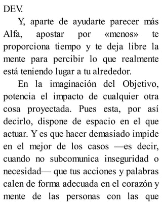 DEV
.
Y, aparte de ayudarte parecer más
Alfa, apostar por «menos» te
proporciona tiempo y te deja libre la
mente para percibir lo que realmente
está teniendo lugar a tu alrededor.
En la imaginación del Objetivo,
potencia el impacto de cualquier otra
cosa proyectada. Pues esta, por así
decirlo, dispone de espacio en el que
actuar. Y es que hacer demasiado impide
en el mejor de los casos —es decir,
cuando no subcomunica inseguridad o
necesidad— que tus acciones y palabras
calen de forma adecuada en el corazón y
mente de las personas con las que
 
