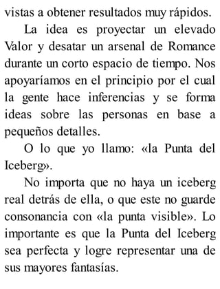 vistas a obtener resultados muy rápidos.
La idea es proyectar un elevado
Valor y desatar un arsenal de Romance
durante un corto espacio de tiempo. Nos
apoyaríamos en el principio por el cual
la gente hace inferencias y se forma
ideas sobre las personas en base a
pequeños detalles.
O lo que yo llamo: «la Punta del
Iceberg».
No importa que no haya un iceberg
real detrás de ella, o que este no guarde
consonancia con «la punta visible». Lo
importante es que la Punta del Iceberg
sea perfecta y logre representar una de
sus mayores fantasías.
 