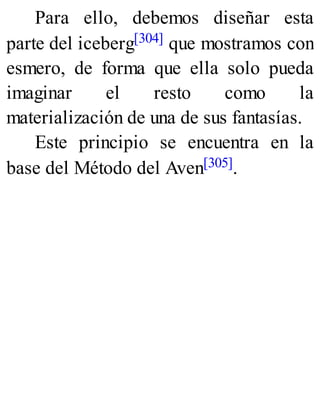 Para ello, debemos diseñar esta
parte del iceberg[304] que mostramos con
esmero, de forma que ella solo pueda
imaginar el resto como la
materialización de una de sus fantasías.
Este principio se encuentra en la
base del Método del Aven[305].
 