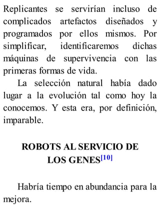Replicantes se servirían incluso de
complicados artefactos diseñados y
programados por ellos mismos. Por
simplificar, identificaremos dichas
máquinas de supervivencia con las
primeras formas de vida.
La selección natural había dado
lugar a la evolución tal como hoy la
conocemos. Y esta era, por definición,
imparable.
ROBOTS AL SERVICIO DE
LOS GENES[10]
Habría tiempo en abundancia para la
mejora.
 