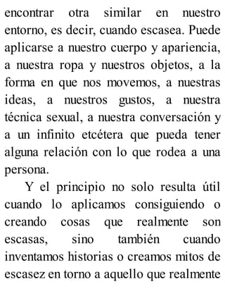 encontrar otra similar en nuestro
entorno, es decir, cuando escasea. Puede
aplicarse a nuestro cuerpo y apariencia,
a nuestra ropa y nuestros objetos, a la
forma en que nos movemos, a nuestras
ideas, a nuestros gustos, a nuestra
técnica sexual, a nuestra conversación y
a un infinito etcétera que pueda tener
alguna relación con lo que rodea a una
persona.
Y el principio no solo resulta útil
cuando lo aplicamos consiguiendo o
creando cosas que realmente son
escasas, sino también cuando
inventamos historias o creamos mitos de
escasez en torno a aquello que realmente
 