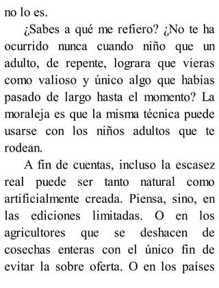 no lo es.
¿Sabes a qué me refiero? ¿No te ha
ocurrido nunca cuando niño que un
adulto, de repente, lograra que vieras
como valioso y único algo que habías
pasado de largo hasta el momento? La
moraleja es que la misma técnica puede
usarse con los niños adultos que te
rodean.
A fin de cuentas, incluso la escasez
real puede ser tanto natural como
artificialmente creada. Piensa, sino, en
las ediciones limitadas. O en los
agricultores que se deshacen de
cosechas enteras con el único fin de
evitar la sobre oferta. O en los países
 