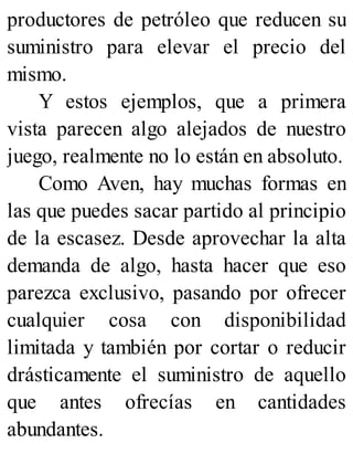productores de petróleo que reducen su
suministro para elevar el precio del
mismo.
Y estos ejemplos, que a primera
vista parecen algo alejados de nuestro
juego, realmente no lo están en absoluto.
Como Aven, hay muchas formas en
las que puedes sacar partido al principio
de la escasez. Desde aprovechar la alta
demanda de algo, hasta hacer que eso
parezca exclusivo, pasando por ofrecer
cualquier cosa con disponibilidad
limitada y también por cortar o reducir
drásticamente el suministro de aquello
que antes ofrecías en cantidades
abundantes.
 