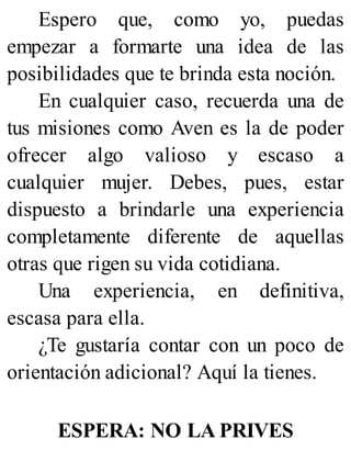 Espero que, como yo, puedas
empezar a formarte una idea de las
posibilidades que te brinda esta noción.
En cualquier caso, recuerda una de
tus misiones como Aven es la de poder
ofrecer algo valioso y escaso a
cualquier mujer. Debes, pues, estar
dispuesto a brindarle una experiencia
completamente diferente de aquellas
otras que rigen su vida cotidiana.
Una experiencia, en definitiva,
escasa para ella.
¿Te gustaría contar con un poco de
orientación adicional? Aquí la tienes.
ESPERA: NO LA PRIVES
 