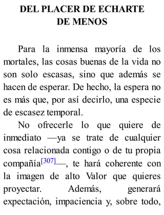 DEL PLACER DE ECHARTE
DE MENOS
Para la inmensa mayoría de los
mortales, las cosas buenas de la vida no
son solo escasas, sino que además se
hacen de esperar. De hecho, la espera no
es más que, por así decirlo, una especie
de escasez temporal.
No ofrecerle lo que quiere de
inmediato —ya se trate de cualquier
cosa relacionada contigo o de tu propia
compañía[307]—, te hará coherente con
la imagen de alto Valor que quieres
proyectar. Además, generará
expectación, impaciencia y, sobre todo,
 