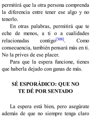 permitirá que la otra persona comprenda
la diferencia entre tener ese algo y no
tenerlo.
En otras palabras, permitirá que te
eche de menos, a ti o a cualidades
relacionadas contigo[308]. Como
consecuencia, también pensará más en ti.
No la prives de ese placer.
Para que la espera funcione, tienes
que haberla dejado con ganas de más.
SÉ ESPORÁDICO: QUE NO
TE DÉ POR SENTADO
La espera está bien, pero asegúrate
además de que no siempre tenga claro
 