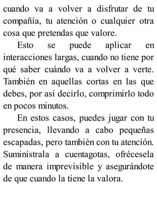 cuando va a volver a disfrutar de tu
compañía, tu atención o cualquier otra
cosa que pretendas que valore.
Esto se puede aplicar en
interacciones largas, cuando no tiene por
qué saber cuándo va a volver a verte.
También en aquellas cortas en las que
debes, por así decirlo, comprimirlo todo
en pocos minutos.
En estos casos, puedes jugar con tu
presencia, llevando a cabo pequeñas
escapadas, pero también con tu atención.
Suminístrala a cuentagotas, ofrécesela
de manera imprevisible y asegurándote
de que cuando la tiene la valora.
 
