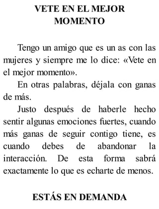 VETE EN EL MEJOR
MOMENTO
Tengo un amigo que es un as con las
mujeres y siempre me lo dice: «Vete en
el mejor momento».
En otras palabras, déjala con ganas
de más.
Justo después de haberle hecho
sentir algunas emociones fuertes, cuando
más ganas de seguir contigo tiene, es
cuando debes de abandonar la
interacción. De esta forma sabrá
exactamente lo que es echarte de menos.
ESTÁS EN DEMANDA
 