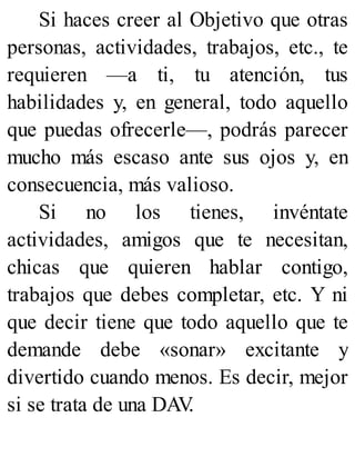Si haces creer al Objetivo que otras
personas, actividades, trabajos, etc., te
requieren —a ti, tu atención, tus
habilidades y, en general, todo aquello
que puedas ofrecerle—, podrás parecer
mucho más escaso ante sus ojos y, en
consecuencia, más valioso.
Si no los tienes, invéntate
actividades, amigos que te necesitan,
chicas que quieren hablar contigo,
trabajos que debes completar, etc. Y ni
que decir tiene que todo aquello que te
demande debe «sonar» excitante y
divertido cuando menos. Es decir, mejor
si se trata de una DAV
.
 
