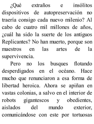 ¿Qué extraños e insólitos
dispositivos de autopreservación no
traería consigo cada nuevo milenio? Al
cabo de cuatro mil millones de años,
¿cuál ha sido la suerte de los antiguos
Replicantes? No han muerto, porque son
maestros en las artes de la
supervivencia.
Pero no los busques flotando
desperdigados en el océano. Hace
mucho que renunciaron a esa forma de
libertad heroica. Ahora se apiñan en
vastas colonias, a salvo en el interior de
robots gigantescos y obedientes,
aislados del mundo exterior,
comunicándose con este por tortuosas
 