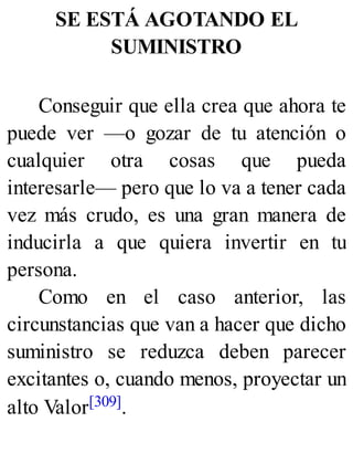 SE ESTÁ AGOTANDO EL
SUMINISTRO
Conseguir que ella crea que ahora te
puede ver —o gozar de tu atención o
cualquier otra cosas que pueda
interesarle— pero que lo va a tener cada
vez más crudo, es una gran manera de
inducirla a que quiera invertir en tu
persona.
Como en el caso anterior, las
circunstancias que van a hacer que dicho
suministro se reduzca deben parecer
excitantes o, cuando menos, proyectar un
alto Valor[309].
 