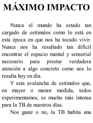 MÁXIMO IMPACTO
Nunca el mundo ha estado tan
cargado de estímulos como lo está en
esta época en que nos ha tocado vivir.
Nunca nos ha resultado tan difícil
encontrar el espacio mental y sensorial
necesario para prestar verdadera
atención a algo concreto como nos lo
resulta hoy en día.
Y esta avalancha de estímulos que,
en mayor o menor medida, todos
experimentamos, es mucho más intensa
para la TB de nuestros días.
Nos guste o no, la TB habita una
 