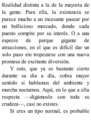 Realidad distinta a la de la mayoría de
la gente. Para ella, la existencia se
parece mucho a un incesante pasear por
un bullicioso mercado, donde cada
puesto compite por su interés. O a una
especie de parque gigante de
atracciones, en el que es difícil dar un
solo paso sin tropezarse con una nueva
promesa de excitante diversión.
Y esto, que ya es bastante cierto
durante su día a día, cobra mayor
sentido si hablamos del ambiente y
marcha nocturnos. Aquí, en lo que a ella
respecta —digámoslo con toda su
crudeza—, casi no existes.
Si eres un tipo normal, es probable
 