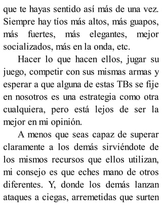 que te hayas sentido así más de una vez.
Siempre hay tíos más altos, más guapos,
más fuertes, más elegantes, mejor
socializados, más en la onda, etc.
Hacer lo que hacen ellos, jugar su
juego, competir con sus mismas armas y
esperar a que alguna de estas TBs se fije
en nosotros es una estrategia como otra
cualquiera, pero está lejos de ser la
mejor en mi opinión.
A menos que seas capaz de superar
claramente a los demás sirviéndote de
los mismos recursos que ellos utilizan,
mi consejo es que eches mano de otros
diferentes. Y, donde los demás lanzan
ataques a ciegas, arremetidas que surten
 