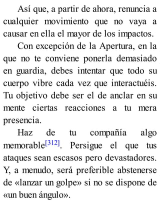 Así que, a partir de ahora, renuncia a
cualquier movimiento que no vaya a
causar en ella el mayor de los impactos.
Con excepción de la Apertura, en la
que no te conviene ponerla demasiado
en guardia, debes intentar que todo su
cuerpo vibre cada vez que interactuéis.
Tu objetivo debe ser el de anclar en su
mente ciertas reacciones a tu mera
presencia.
Haz de tu compañía algo
memorable[312]. Persigue el que tus
ataques sean escasos pero devastadores.
Y, a menudo, será preferible abstenerse
de «lanzar un golpe» si no se dispone de
«un buen ángulo».
 
