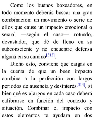 Como los buenos boxeadores, en
todo momento deberás buscar una gran
combinación: un movimiento o serie de
ellos que cause un impacto emocional o
sexual —según el caso— rotundo,
devastador, que dé de lleno en su
subconsciente y no encuentre defensa
alguna en su camino[313].
Dicho esto, conviene que caigas en
la cuenta de que un buen impacto
combina a la perfección con largos
periodos de ausencia y desinterés[314], si
bien qué es «largo» en cada caso deberá
calibrarse en función del contexto y
situación. Combinar el impacto con
estos elementos te ayudará en dos
 