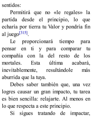 sentidos:
Permitirá que no «le regales» la
partida desde el principio, lo que
echaría por tierra tu Valor y pondría fin
al juego[315].
Le proporcionará tiempo para
pensar en ti y para comparar tu
compañía con la del resto de los
mortales. Esta última acabará,
inevitablemente, resultándole más
aburrida que la tuya.
Debes saber también que, una vez
logres causar un gran impacto, tu tarea
es bien sencilla: relajarte. Al menos en
lo que respecta a este principio.
Si sigues tratando de impactar,
 