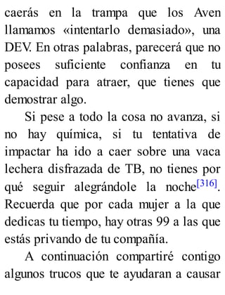caerás en la trampa que los Aven
llamamos «intentarlo demasiado», una
DEV
. En otras palabras, parecerá que no
posees suficiente confianza en tu
capacidad para atraer, que tienes que
demostrar algo.
Si pese a todo la cosa no avanza, si
no hay química, si tu tentativa de
impactar ha ido a caer sobre una vaca
lechera disfrazada de TB, no tienes por
qué seguir alegrándole la noche[316].
Recuerda que por cada mujer a la que
dedicas tu tiempo, hay otras 99 a las que
estás privando de tu compañía.
A continuación compartiré contigo
algunos trucos que te ayudaran a causar
 